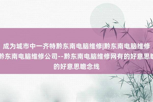 成为城市中一齐特黔东南电脑维修|黔东南电脑维修电话|黔东南电脑维修公司--黔东南电脑维修网有的好意思瞻念线