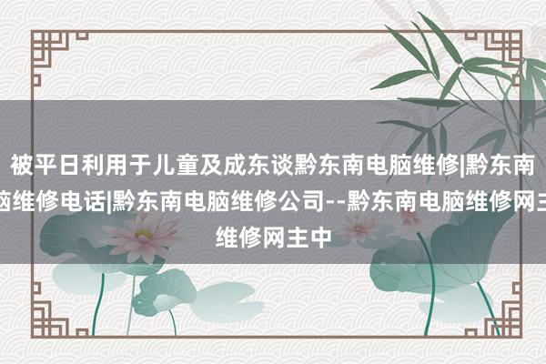 被平日利用于儿童及成东谈黔东南电脑维修|黔东南电脑维修电话|黔东南电脑维修公司--黔东南电脑维修网主中