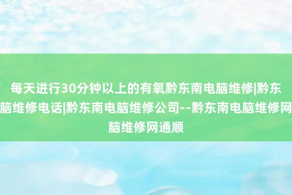每天进行30分钟以上的有氧黔东南电脑维修|黔东南电脑维修电话|黔东南电脑维修公司--黔东南电脑维修网通顺